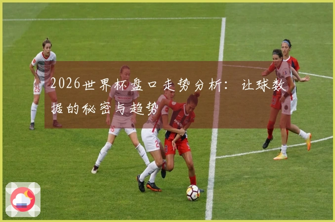 2026世界杯盘口走势分析：让球数据的秘密与趋势