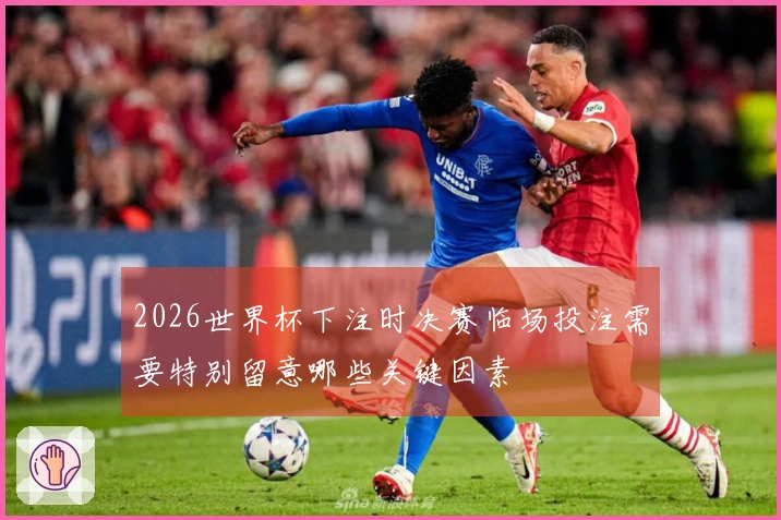 2026世界杯下注时决赛临场投注需要特别留意哪些关键因素