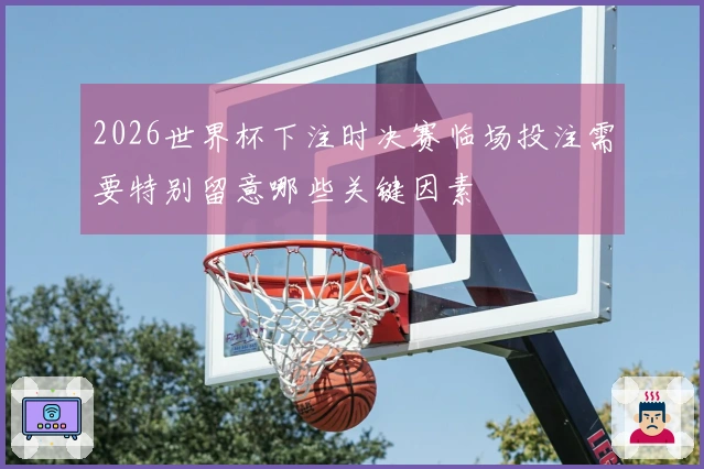 2026世界杯下注时决赛临场投注需要特别留意哪些关键因素