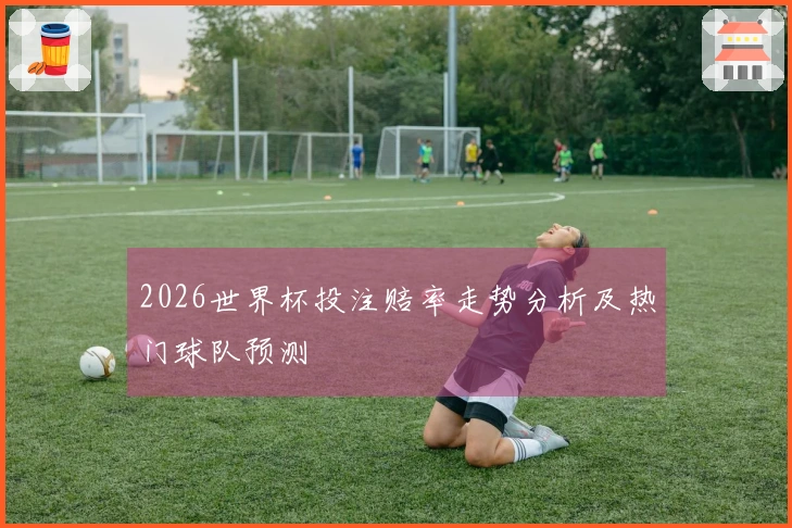 2026世界杯投注赔率走势分析及热门球队预测