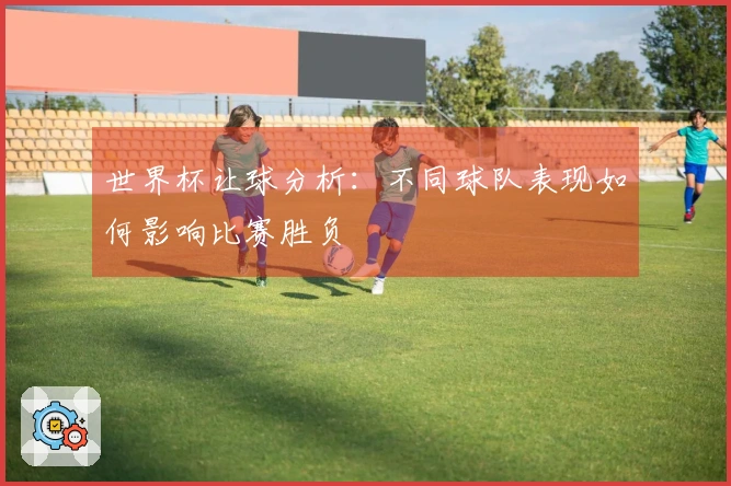 世界杯让球分析：不同球队表现如何影响比赛胜负